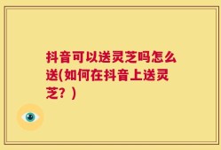 抖音可以送灵芝吗怎么送(如何在抖音上送灵芝？)