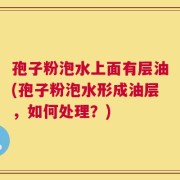 孢子粉泡水上面有层油(孢子粉泡水形成油层，如何处理？)