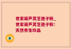 世家葫芦灵芝孢子粉_世家葫芦灵芝孢子粉：天然养生珍品