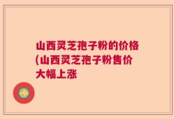 山西灵芝孢子粉的价格(山西灵芝孢子粉售价大幅上涨