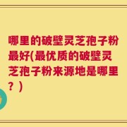 哪里的破壁灵芝孢子粉最好(最优质的破壁灵芝孢子粉来源地是哪里？)