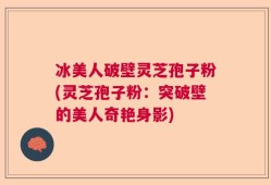 冰美人破壁灵芝孢子粉(灵芝孢子粉：突破壁的美人奇艳身影)