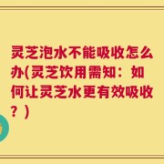 灵芝泡水不能吸收怎么办(灵芝饮用需知：如何让灵芝水更有效吸收？)