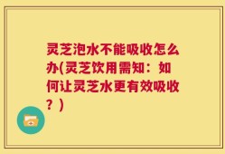 灵芝泡水不能吸收怎么办(灵芝饮用需知：如何让灵芝水更有效吸收？)