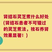 肾结石灵芝煮什么好处(肾结石患者不可错过的灵芝煮法，祛石养肾效果显著！)