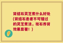 肾结石灵芝煮什么好处(肾结石患者不可错过的灵芝煮法，祛石养肾效果显著！)