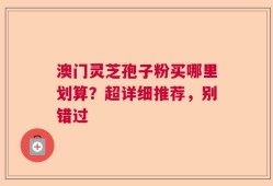 澳门灵芝孢子粉买哪里划算？超详细推荐，别错过