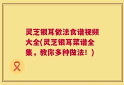 灵芝银耳做法食谱视频大全(灵芝银耳菜谱全集，教你多种做法！)