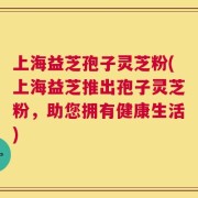 上海益芝孢子灵芝粉(上海益芝推出孢子灵芝粉，助您拥有健康生活)