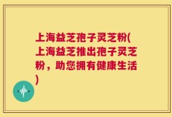 上海益芝孢子灵芝粉(上海益芝推出孢子灵芝粉，助您拥有健康生活)