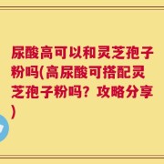 尿酸高可以和灵芝孢子粉吗(高尿酸可搭配灵芝孢子粉吗？攻略分享)