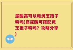 尿酸高可以和灵芝孢子粉吗(高尿酸可搭配灵芝孢子粉吗？攻略分享)