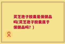 灵芝孢子胶囊是保健品吗(灵芝孢子胶囊属于保健品吗？)