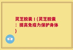 灵芝胶囊丨(灵芝胶囊：提高免疫力保护身体)