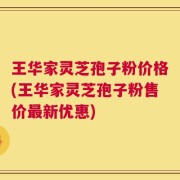 王华家灵芝孢子粉价格(王华家灵芝孢子粉售价最新优惠)