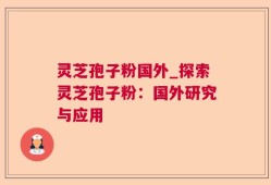 灵芝孢子粉国外_探索灵芝孢子粉：国外研究与应用