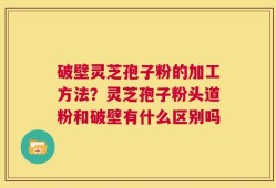 破壁灵芝孢子粉的加工方法？灵芝孢子粉头道粉和破壁有什么区别吗