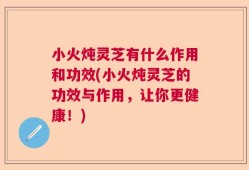 小火炖灵芝有什么作用和功效(小火炖灵芝的功效与作用，让你更健康！)