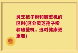 灵芝孢子粉和破壁机的区别(区分灵芝孢子粉和破壁机，选对健康更重要)