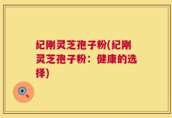 纪刚灵芝孢子粉(纪刚灵芝孢子粉：健康的选择)