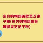 东方购物网破壁灵芝孢子粉(东方购物网推荐破壁灵芝孢子粉)