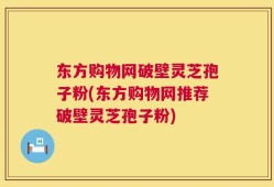 东方购物网破壁灵芝孢子粉(东方购物网推荐破壁灵芝孢子粉)