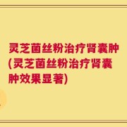 灵芝菌丝粉治疗肾囊肿(灵芝菌丝粉治疗肾囊肿效果显著)