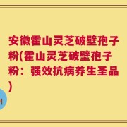 安徽霍山灵芝破壁孢子粉(霍山灵芝破壁孢子粉：强效抗病养生圣品)