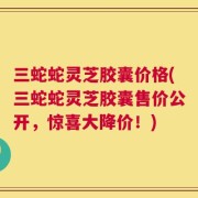 三蛇蛇灵芝胶囊价格(三蛇蛇灵芝胶囊售价公开，惊喜大降价！)
