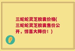 三蛇蛇灵芝胶囊价格(三蛇蛇灵芝胶囊售价公开，惊喜大降价！)