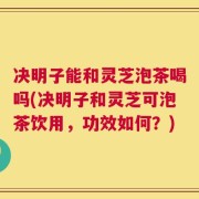 决明子能和灵芝泡茶喝吗(决明子和灵芝可泡茶饮用，功效如何？)
