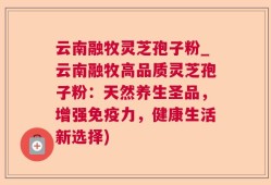 云南融牧灵芝孢子粉_云南融牧高品质灵芝孢子粉：天然养生圣品，增强免疫力，健康生活新选择)
