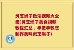 灵芝蝎子做法视频大全集(灵芝蝎子美食视频教程汇总，手把手教您制作美味灵芝蝎子)