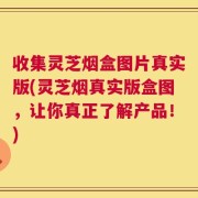 收集灵芝烟盒图片真实版(灵芝烟真实版盒图，让你真正了解产品！)