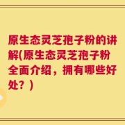 原生态灵芝孢子粉的讲解(原生态灵芝孢子粉全面介绍，拥有哪些好处？)