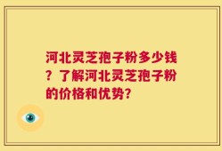 河北灵芝孢子粉多少钱？了解河北灵芝孢子粉的价格和优势？