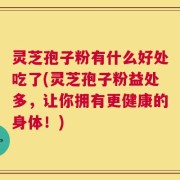 灵芝孢子粉有什么好处吃了(灵芝孢子粉益处多，让你拥有更健康的身体！)