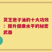 灵芝孢子油的十大功效：提升健康水平的秘密武器