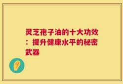 灵芝孢子油的十大功效：提升健康水平的秘密武器