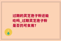 过期的灵芝孢子粉还能吃吗_过期灵芝孢子粉是否仍可食用？