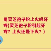 用灵芝孢子粉上火吗牙疼(灵芝孢子粉引起牙疼？上火还是下火？)
