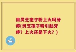 用灵芝孢子粉上火吗牙疼(灵芝孢子粉引起牙疼？上火还是下火？)