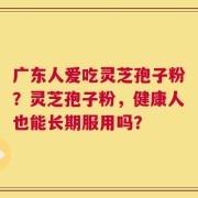 广东人爱吃灵芝孢子粉？灵芝孢子粉，健康人也能长期服用吗？