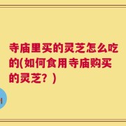 寺庙里买的灵芝怎么吃的(如何食用寺庙购买的灵芝？)