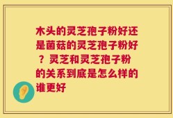木头的灵芝孢子粉好还是菌菇的灵芝孢子粉好 ？灵芝和灵芝孢子粉的关系到底是怎么样的谁更好