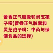 藿香正气胶囊和灵芝孢子粉(藿香正气胶囊和灵芝孢子粉：中药与保健食品的选择)