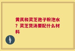 黄芪和灵芝孢子粉泡水？灵芝煲汤要配什么材料