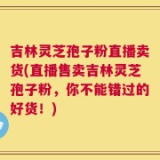 吉林灵芝孢子粉直播卖货(直播售卖吉林灵芝孢子粉，你不能错过的好货！)