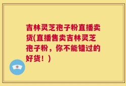 吉林灵芝孢子粉直播卖货(直播售卖吉林灵芝孢子粉，你不能错过的好货！)
