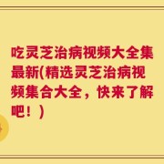 吃灵芝治病视频大全集最新(精选灵芝治病视频集合大全，快来了解吧！)